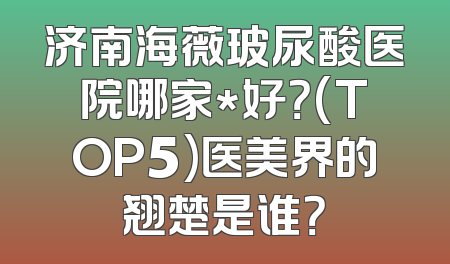 济南海薇玻尿酸医院哪家*好？(TOP5)医美界的翘楚是谁？