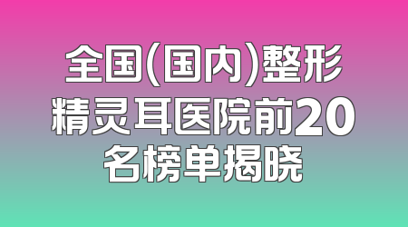 全国（国内）整形精灵耳医院前20名榜单揭晓