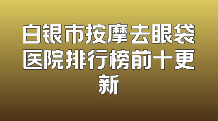 白银市按摩去眼袋医院排行榜前十更新