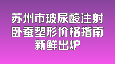 苏州市玻尿酸注射卧蚕塑形价格指南新鲜出炉
