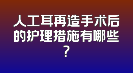 人工耳再造手术后的护理措施有哪些？