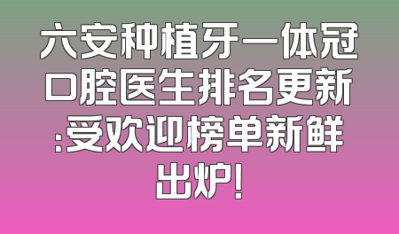六安种植牙一体冠口腔医生排名更新：受欢迎榜单新鲜出炉！