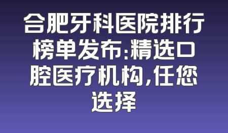 合肥牙科医院排行榜单发布：精选口腔医疗机构，任您选择