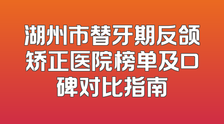 湖州市替牙期反颌矫正医院榜单及口碑对比指南