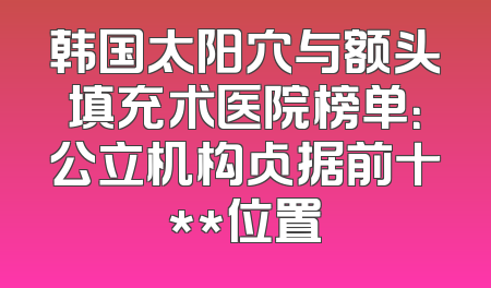 韩国太阳穴与额头填充术医院榜单：公立机构占据前十**位置