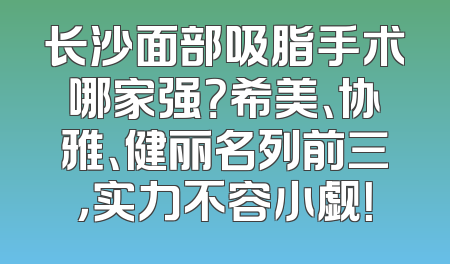 长沙面部吸脂手术哪家强？希美、协雅、健丽名列前三，实力不容小觑！