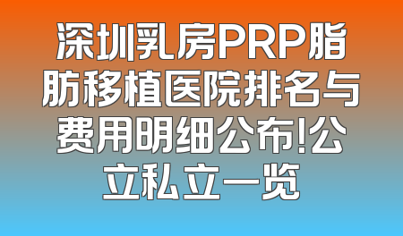 深圳乳房PRP脂肪移植医院排名与费用明细公布！公立私立一览