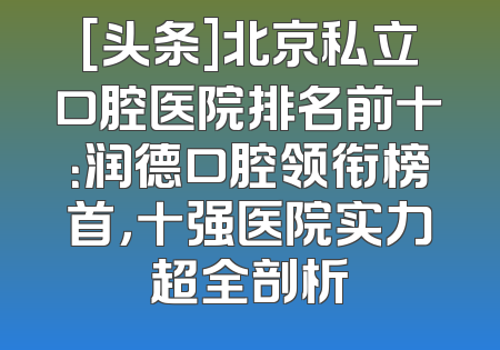 [头条]北京私立口腔医院排名前十：润德口腔领衔榜首，十强医院实力超全剖析