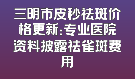 三明市皮秒祛斑价格更新：专业医院资料披露祛雀斑费用