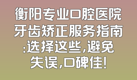 衡阳专业口腔医院牙齿矫正服务指南：选择这些，避免失误，口碑佳！