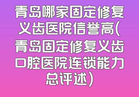 青岛哪家固定修复义齿医院信誉高（青岛固定修复义齿口腔医院连锁能力总评述）