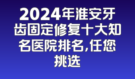 2024年淮安牙齿固定修复十大知名医院排名，任您挑选