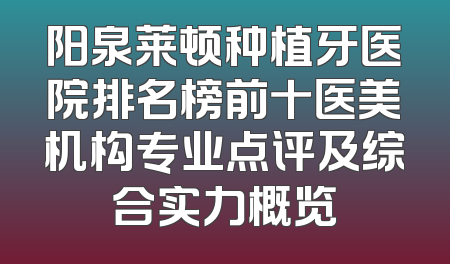 阳泉莱顿种植牙医院排名榜前十医美机构专业点评及综合实力概览