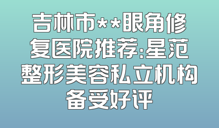 吉林市**眼角修复医院推荐：星范整形美容私立机构备受好评