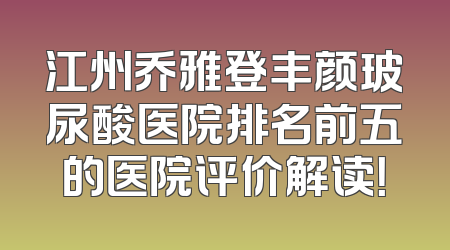 江州乔雅登丰颜玻尿酸医院排名前五的医院评价解读！