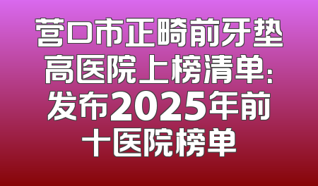营口市正畸前牙垫高医院上榜清单：发布2025年前十医院榜单