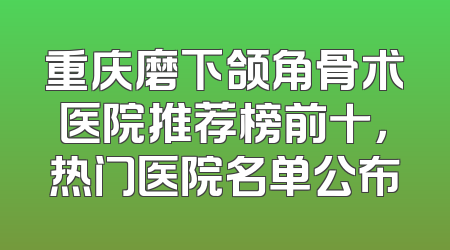 重庆磨下颌角骨术医院推荐榜前十，热门医院名单公布