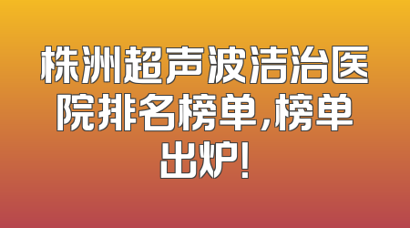 株洲超声波洁治医院排名榜单，榜单出炉！