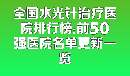 全国水光针治疗医院排行榜：前50强医院名单更新一览