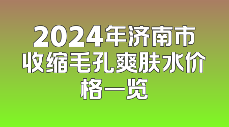 2024年济南市收缩毛孔爽肤水价格一览