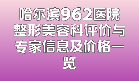 哈尔滨962医院整形美容科评价与专家信息及价格一览