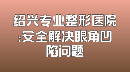 绍兴专业整形医院：安全解决眼角凹陷问题