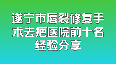 遂宁市唇裂修复手术去疤医院前十名经验分享