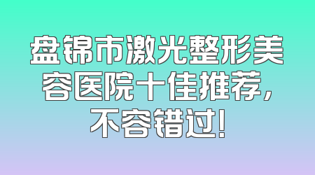 盘锦市激光整形美容医院十佳推荐，不容错过！