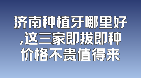 济南种植牙哪里好，这三家即拔即种价格不贵值得来