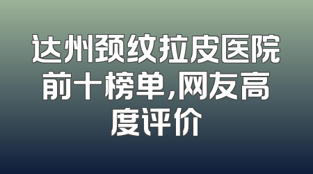 达州颈纹拉皮医院前十榜单，网友高度评价