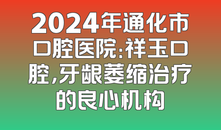 2024年通化市口腔医院：祥玉口腔，牙龈萎缩治疗的良心机构
