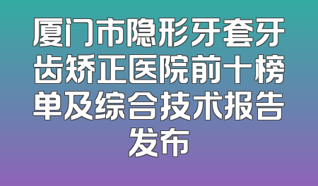 厦门市隐形牙套牙齿矫正医院前十榜单及综合技术报告发布