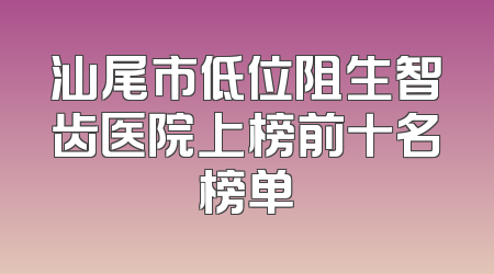 汕尾市低位阻生智齿医院上榜前十名榜单