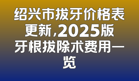 绍兴市拔牙价格表更新，2025版牙根拔除术费用一览