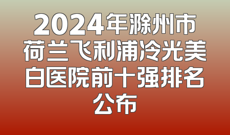 2024年滁州市荷兰飞利浦冷光美白医院前十强排名公布