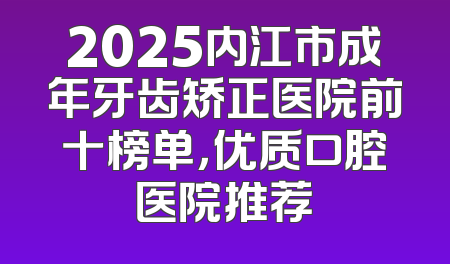 2025内江市成年牙齿矫正医院前十榜单，优质口腔医院推荐