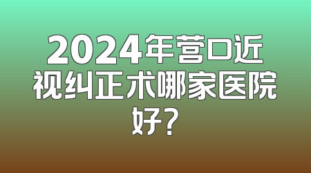 2024年营口近视纠正术哪家医院好？