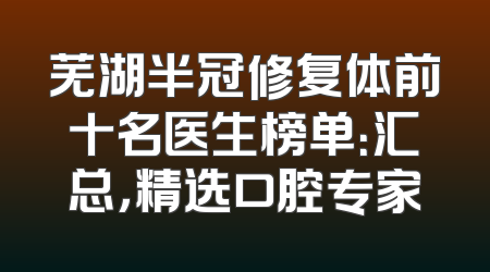 芜湖半冠修复体前十名医生榜单：汇总，精选口腔专家