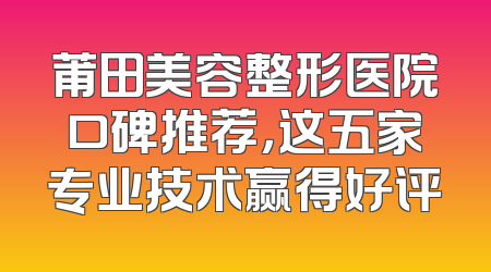 莆田美容整形医院口碑推荐，这五家专业技术赢得好评