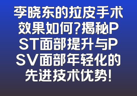 李晓东的拉皮手术效果如何？揭秘PST面部提升与PSV面部年轻化的先进技术优势！