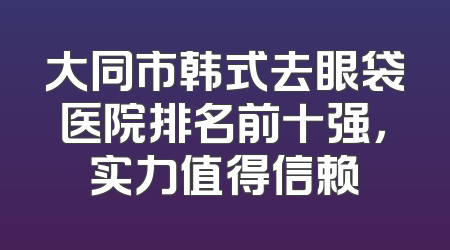 大同市韩式去眼袋医院排名前十强，实力值得信赖