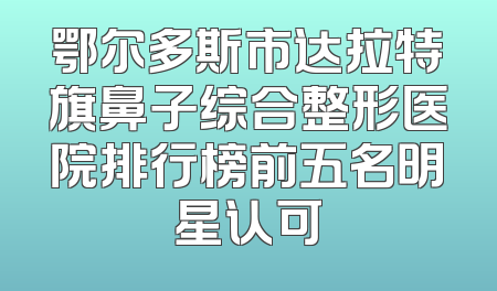 鄂尔多斯市达拉特旗鼻子综合整形医院排行榜前五名明星认可