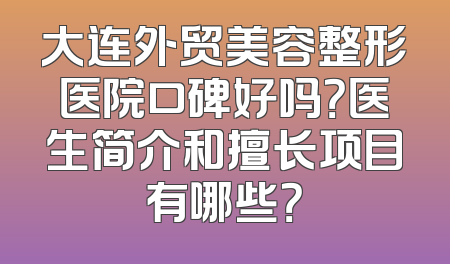 大连外贸美容整形医院口碑好吗？医生简介和擅长项目有哪些？