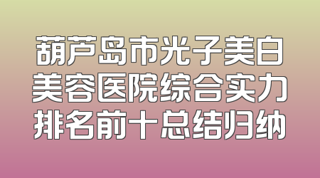 葫芦岛市光子美白美容医院综合实力排名前十总结归纳