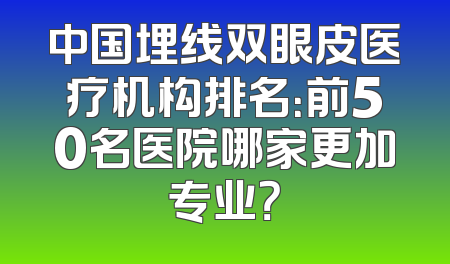 中国埋线双眼皮医疗机构排名：前50名医院哪家更加专业？