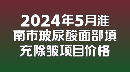 2024年5月淮南市玻尿酸面部填充除皱项目价格