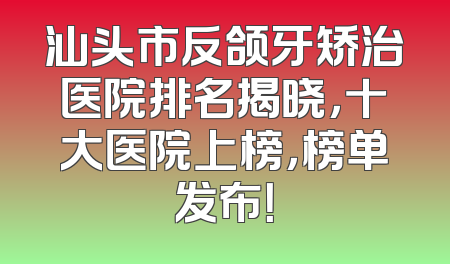 汕头市反颌牙矫治医院排名揭晓，十大医院上榜，榜单发布！