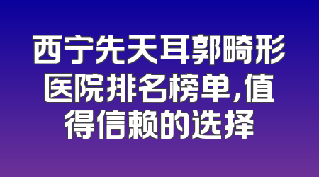 西宁先天耳郭畸形医院排名榜单，值得信赖的选择