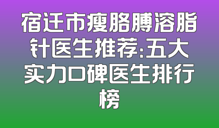 宿迁市瘦胳膊溶脂针医生推荐：五大实力口碑医生排行榜