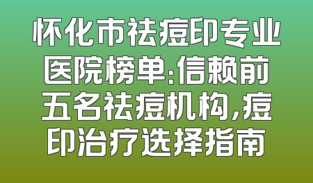 怀化市祛痘印专业医院榜单：信赖前五名祛痘机构，痘印治疗选择指南
